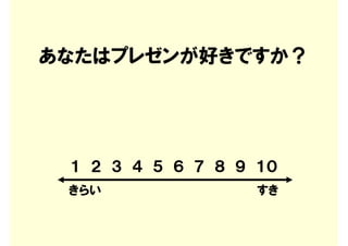 あなたはプレゼンが好きですか？




 １ ２ ３ ４ ５ ６ ７ ８ ９ １０
 きらい               すき
 