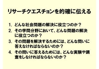 リサーチクエスチョンを的確に伝える

1. どんな社会問題の解決に役立つのか？
2. その学問分野において、どんな問題の解決
   に役立つのか？
3. その問題を解決するためには、どんな問いに
   答えなければならないのか？
4. その問いに答えるためには、どんな実験や調
   査をしなければならないのか？
 