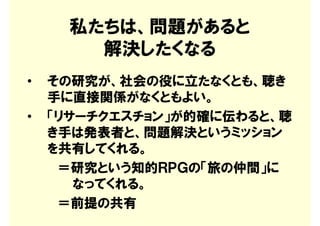 私たちは、問題があると
       解決したくなる
•   その研究が、社会の役に立たなくとも、聴き
    手に直接関係がなくともよい。
•   「リサーチクエスチョン」が的確に伝わると、聴
    き手は発表者と、問題解決というミッション
    を共有してくれる。
     ＝研究という知的ＲＰＧの「旅の仲間」に
       なってくれる。
     ＝前提の共有
 