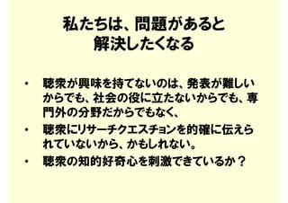 私たちは、問題があると
       解決したくなる

•   聴衆が興味を持てないのは、発表が難しい
    からでも、社会の役に立たないからでも、専
    門外の分野だからでもなく、
•   聴衆にリサーチクエスチョンを的確に伝えら
    れていないから、かもしれない。
•   聴衆の知的好奇心を刺激できているか？
 