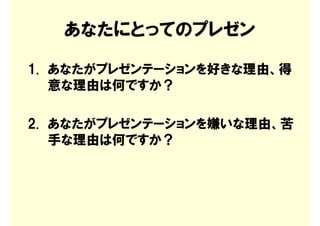 あなたにとってのプレゼン

1. あなたがプレゼンテーションを好きな理由、得
   意な理由は何ですか？

2. あなたがプレゼンテーションを嫌いな理由、苦
   手な理由は何ですか？
 