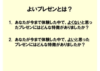 よいプレゼンとは？

1. あなたが今まで体験した中で、よくないと思っ
   たプレゼンにはどんな特徴がありましたか？

2. あなたが今まで体験した中で、よいと思った
   プレゼンにはどんな特徴がありましたか？
 