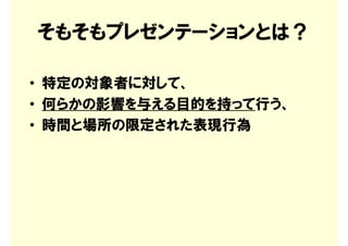 そもそもプレゼンテーションとは？

• 特定の対象者に対して、
• 何らかの影響を与える目的を持って行う、
• 時間と場所の限定された表現行為
 