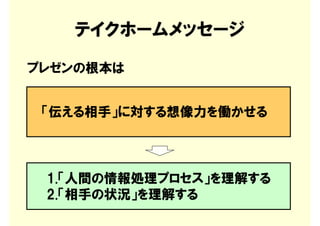 テイクホームメッセージ
プレゼンの根本は


 「伝える相手」に対する想像力を働かせる



 1.「人間の情報処理プロセス」を理解する
 2.「相手の状況」を理解する
 