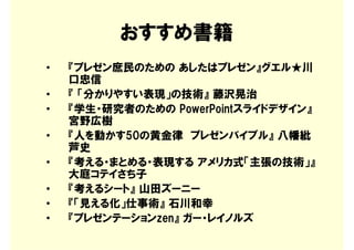 おすすめ書籍
•   『プレゼン庶民のための あしたはプレゼン』グエル★川
    口忠信
•   『 「分かりやすい表現」の技術』 藤沢晃治
•   『学生・研究者のための PowerPointスライドデザイン』
    宮野広樹
•   『人を動かす50の黄金律 プレゼンバイブル』 八幡紕
    芦史
•   『考える・まとめる・表現する アメリカ式「主張の技術」』
    大庭コテイさち子
•   『考えるシート』 山田ズーニー
•   『「見える化」仕事術』 石川和幸
•   『プレゼンテーションzen』 ガー・レイノルズ
 