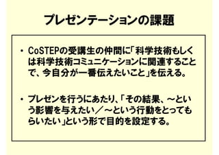 プレゼンテーションの課題

• CoSTEPの受講生の仲間に「科学技術もしく
  は科学技術コミュニケーションに関連すること
  で、今自分が一番伝えたいこと」を伝える。

• プレゼンを行うにあたり、「その結果、～とい
  う影響を与えたい／～という行動をとっても
  らいたい」という形で目的を設定する。
 