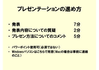 プレゼンテーションの進め方

• 発表                       7分
• 発表内容についての質疑              2分
• プレゼン方法についてのコメント          5分

• パワーポイント使用可（必須ではない）
• Windowsパソコンはこちらで用意（Macの場合は事前に連絡
  のこと）
 