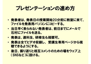 プレゼンテーションの進め方

• 発表者は、発表日の授業開始20分前に教室に来て、
  ファイルを発表用パソコンにコピーする。
• 当日早く来られない発表者は、前日までにメールで
  石村にファイルを送る。
• 発表は、選科生、研修生も視聴可。
• 発表は全てビデオ収録し、 受講生専用ページから視
  聴できるようにする。
• 後日、振り返りと相互コメントのための場をウェブ上
  （SNSなど）に設ける。
 