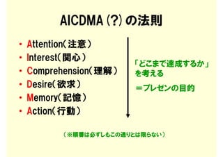 AICDMA(?)の法則
•   Attention（注意）
•   Interest（関心）
                        「どこまで達成するか」
•   Comprehension（理解）   を考える
•   Desire（欲求）          ＝プレゼンの目的
•   Memory（記憶）
•   Action（行動）

          （※順番は必ずしもこの通りとは限らない）
 