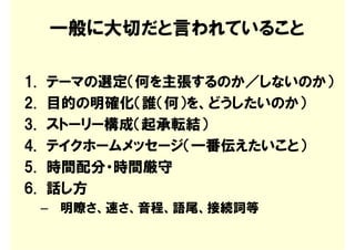 一般に大切だと言われていること

1.   テーマの選定（何を主張するのか／しないのか）
2.   目的の明確化（誰（何）を、どうしたいのか）
3.   ストーリー構成（起承転結）
4.   テイクホームメッセージ（一番伝えたいこと）
5.   時間配分・時間厳守
6.   話し方
     – 明瞭さ、速さ、音程、語尾、接続詞等
 