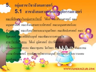 5. กลุ่มสาขาวิชาสั งคมศาสตร์
   5.1 สาขาสั งคมศาสตร์ และพฤติกรรมศาสตร์
คณะที่เปิ ดสอนในกลุ่มสาขาวิชานี้ ได้แก่ คณะสังคมศาสตร์ คณะ
มนุษยศาสตร์ คณะสังคมสงเคราะห์ศาสตร์ คณะมนุษยศาสตร์และ
สังคมศาสตร์ คณะสังคมวิทยาและมานุษยวิทยา คณะศิลปะศาสตร์ คณะ
รัฐศาสตร์ คณะสถิติประยุกต์ คณะพัฒนาการเศรษฐกิจ
สาขาวิชาที่เปิ ดสอน ได้แก่ ภูมิศาสตร์ ประวัติศาสตร์ กฎหมาย
การเมืองการปกครอง พัฒนาชุมชน จิตวิทยา เทคโนโลยีสงคม สัมมนาคม
                                                      ั
บรรณารักษศาสตร์ การพัฒนาทรัพยากรมนุษย์ การวิเคราะห์ และวางแผน
ทางสังคม ฯลฯ
 