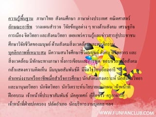 ความรู ้พ้นฐาน ภาษาไทย สังคมศึกษา ภาษาต่างประเทศ คณิ ตศาสตร์
          ื
ลักษณะอาชีพ วางแผนสํารวจ วิจยข้อมูลต่าง ๆ ทางด้านสังคม เศรษฐกิจ
                                   ั
การเมือง จิตวิทยา และสังคมวิทยา เผยแพร่ ความรู้และข่าวสารสู่ประชาชน
ศึกษาวิจยชีวตของมนุษย์ ด้านสังคมสิ่ งแวดล้อมและพฤติกรรม
         ั ิ
บุคลิกภาพที่เหมาะสม มีความสนใจศึกษาชีวตมนุษย์ สังคม ทรัพยากร และ
                                             ิ
สิ่ งแวดล้อม มีทกษะทางภาษา ทั้งการเขียนและการพูด ชอบช่วยเหลือสังคม
                 ั
กล้าแสดงความคิดเห็น มีมนุษยสัมพันธ์ดี มีจิตใจโอบอ้อมอารี
ตําแหน่งงานหรื ออาชีพเมื่อสําเร็ จการศึกษา นักสังคมสงเคราะห์ นักสังคมวิทยา
และมานุษยวิทยา นักจิตวิทยา นักวิเคราะห์นโยบายและแผน เจ้าหน้าที่
ฝึ กอบรม เจ้าหน้าที่ประชาสัมพันธ์ มัคคุเทศก์ ผูสื่อข่าว ครู อาจารย์
                                                 ้
เจ้าหน้าที่ฝ่ายปกครอง ปลัดอําเภอ นักบริ หารงานบุคคล ฯลฯ
 