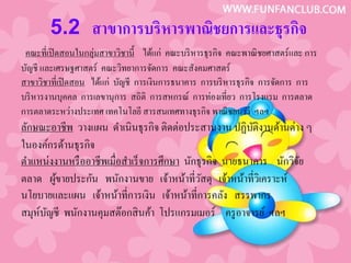 5.2 สาขาการบริหารพาณิชยการและธุรกิจ
 คณะที่เปิ ดสอนในกลุ่มสาขาวิชานี้ ได้แก่ คณะบริ หารธุรกิจ คณะพาณิ ชยศาสตร์และ การ
บัญชี และเศรษฐศาสตร์ คณะวิทยาการจัดการ คณะสังคมศาสตร์
สาขาวิชาที่เปิ ดสอน ได้แก่ บัญชี การเงินการธนาคาร การบริ หารธุรกิจ การจัดการ การ
บริ หารงานบุคคล การเลขานุการ สถิติ การสหกรณ์ การท่องเที่ยว การโรงแรม การตลาด
การตลาดระหว่างประเทศ เทคโนโลยี สารสนเทศทางธุรกิจ พาณิ ชยนาวี ฯลฯ
ลักษณะอาชีพ วางแผน ดําเนินธุรกิจ ติดต่อประสานงาน ปฏิบติงานด้านต่าง ๆ
                                                           ั
ในองค์กรด้านธุรกิจ
ตําแหน่งงานหรื ออาชีพเมื่อสําเร็ จการศึกษา นักธุรกิจ นายธนาคาร นักวิจย
                                                                     ั
ตลาด ผูขายประกัน พนักงานขาย เจ้าหน้าที่วสดุ เจ้าหน้าที่วเิ คราะห์
         ้                                     ั
นโยบายและแผน เจ้าหน้าที่การเงิน เจ้าหน้าที่การคลัง สรรพากร
สมุห์บญชี พนักงานคุมสต๊อกสิ นค้า โปรแกรมเมอร์ ครู อาจารย์ ฯลฯ
      ั
 