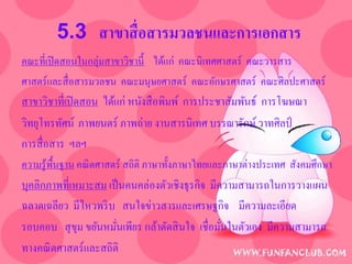 5.3 สาขาสื่ อสารมวลชนและการเอกสาร
คณะที่เปิ ดสอนในกลุ่มสาขาวิชานี้ ได้แก่ คณะนิเทศศาสตร์ คณะวารสาร
ศาสตร์และสื่ อสารมวลชน คณะมนุษยศาสตร์ คณะอักษรศาสตร์ คณะศิลปะศาสตร์
สาขาวิชาที่เปิ ดสอน ได้แก่ หนังสื อพิมพ์ การประชาสัมพันธ์ การโฆษณา
วิทยุโทรทัศน์ ภาพยนตร์ ภาพถ่าย งานสารนิเทศ บรรณารักษ์ วาทศิลป์
การสื่ อสาร ฯลฯ
ความรู ้พ้ืนฐาน คณิ ตศาสตร์ สถิติ ภาษาทั้งภาษาไทยและภาษาต่างประเทศ สังคมศึกษา
บุคลิกภาพที่เหมาะสม เป็ นคนคล่องตัวเชิงธุรกิจ มีความสามารถในการวางแผน
ฉลาดเฉลียว มีไหวพริ บ สนใจข่าวสารและเศรษฐกิจ มีความละเอียด
รอบคอบ สุ ขม ขยันหมันเพียร กล้าตัดสิ นใจ เชื่อมันในตัวเอง มีความสามารถ
              ุ       ่                          ่
ทางคณิ ตศาสตร์และสถิติ
 