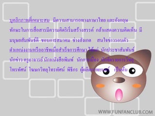 บุคลิกภาพที่เหมาะสม มีความสามารถทางภาษาไทย และอังกฤษ
ทักษะในการสื่ อสารมีความคิดริ เริ่ มสร้างสรรค์ กล้าแสดงความคิดเห็น มี
มนุษยสัมพันธ์ดี ชอบการสมาคม ช่างสังเกต สนใจข่าวรอบตัว
ตําแหน่งงานหรื ออาชีพเมื่อสําเร็ จการศึกษา ได้แก่ นักประชาสัมพันธ์
นักข่าว ครู อาจารย์ นักหนังสื อพิมพ์ นักการเมือง นักจัดรายการวิทยุ
โทรทัศน์ โฆษกวิทยุโทรทัศน์ พิธีกร ผูผลิตภาพยนตร์ เป็ นต้น
                                         ้
 