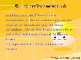 6. กลุ่มสาขาวิทยาศาสตร์ ธรรมชาติ
คณะที่เปิ ดสอนในกลุ่มสาขาวิชานี้ ได้แก่ คณะวิทยาศาสตร์
คณะวิทยาศาสตร์และเทคโนโลยี คณะพลังงานและวัสดุ คณะวิทยาศาสตร์
ประยุกต์ คณะเทคโนโลยีอุตสาหกรรม คณะทรัพยากรธรรมชาติ
สาขาวิชาที่เปิ ดสอน ได้แก่ เคมี ฟิ สิ กส์ ชีววิทยา คณิ ตศาสตร์ สถิติศาสตร์
คอมพิวเตอร์เทคโนโลยีอิเล็กทรอนิกส์ วัสดุศาสตร์ รังสี ประยุกต์และ
ไอโซโทป
ความรู ้พ้นฐาน คณิ ตศาสตร์ วิทยาศาสตร์ เคมี ฟิ สิ กส์ ชีววิทยา
          ื
ภาษาอังกฤษ
 