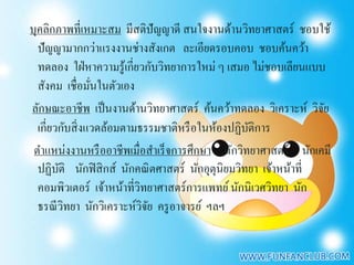 บุคลิกภาพที่เหมาะสม มีสติปัญญาดี สนใจงานด้านวิทยาศาสตร์ ชอบใช้
  ปั ญญามากกว่าแรงงานช่างสังเกต ละเอียดรอบคอบ ชอบค้นคว้า
  ทดลอง ใฝ่ หาความรู ้เกี่ยวกับวิทยาการใหม่ ๆ เสมอ ไม่ชอบเลียนแบบ
  สังคม เชื่อมันในตัวเอง
                 ่
ลักษณะอาชีพ เป็ นงานด้านวิทยาศาสตร์ ค้นคว้าทดลอง วิเคราะห์ วิจย   ั
  เกี่ยวกับสิ่ งแวดล้อมตามธรรมชาติหรื อในห้องปฏิบติการ
                                                   ั
 ตําแหน่งงานหรื ออาชีพเมื่อสําเร็ จการศึกษา นักวิทยาศาสตร์ นักเคมี
  ปฏิบติ นักฟิ สิ กส์ นักคณิ ตศาสตร์ นักอุตุนิยมวิทยา เจ้าหน้าที่
        ั
  คอมพิวเตอร์ เจ้าหน้าที่วทยาศาสตร์การแพทย์ นักนิเวศวิทยา นัก
                           ิ
  ธรณี วิทยา นักวิเคราะห์วิจย ครู อาจารย์ ฯลฯ
                             ั
 