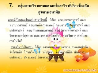 7. กลุ่มสาขาวิชาแพทยศาสตร์ และวิชาทีเ่ กียวข้ องกับ
                                         ่
                สุ ขภาพอนามัย
คณะที่เปิ ดสอนในกลุ่มสาขาวิชานี้ ได้แก่ คณะแพทยศาสตร์ คณะ
 พยาบาลศาสตร์ คณะเทคนิคการแพทย์ คณะสาธารณสุ ขศาสตร์ คณะ
 เภสัชศาสตร์ คณะทันตแพทยศาสตร์ คณะสัตวแพทยศาสตร์ คณะ
 วิทยาศาสตร์สุขภาพ คณะเวชศาสตร์เขตร้อน คณะวิทยาศาสตร์และ
 เทคโนโลยี
  สาขาวิชาที่เปิ ดสอน ได้แก่ การแพทย์ การพยาบาล กายภาพบําบัด
 รังสี เทคนิค โภชนวิทยา อนามัยชุมชน จิตวิทยาคลีนิค ทันตกรรม
 เภสัชกรรม สัตวแพทย์ วิทยาศาสตร์การแพทย์
 