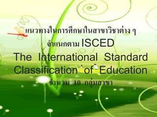 แนวทางในการศึกษาในสาขาวิชาต่ าง ๆ
       จําแนกตาม ISCED
The International Standard
Classification of Education
        จํานวน 10 กลุ่มสาขา
 