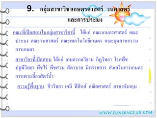 9. กลุ่มสาขาวิชาเกษตรศาสตร์ วนศาสตร์
                     และการประมง
คณะที่เปิ ดสอนในกลุ่มสาขาวิชานี้ ได้แก่ คณะเกษตรศาสตร์ คณะ
 ประมง คณะวนศาสตร์ คณะเทคโนโลยีเกษตร คณะอุตสาหกรรม
 การเกษตร
 สาขาวิชาที่เปิ ดสอน ได้แก่ เกษตรกลวิธาน กีฏวิทยา โรคพืช
 ปฐพีวิทยา พืชไร่ พืชสวน สัตวบาล นิทรรศการ ส่ งเสริ มการเกษตร
 การเพาะเลี้ยงสัตว์น้ า
                      ํ
  ความรู้พ้ืนฐาน ชีววิทยา เคมี ฟิ สิ กส์ คณิ ตศาสตร์ ภาษาอังกฤษ
 