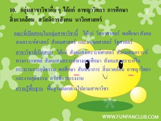 10. กลุ่มสาขาวิชาอืน ๆ ได้ แก่ อาชญาวิทยา การศึกษา
                   ่
สิ่ งแวดล้อม สวัสดิการสั งคม นาวิกศาสตร์
 คณะที่เปิ ดสอนในกลุ่มสาขาวิชานี้ ได้แก่ วิทยาศาสตร์ พลศึกษา สังคม
  สงเคราะห์ศาสตร์ สังคมศาสตร์ และมนุษยศาสตร์ รัฐศาสตร์
  สาขาวิชาที่เปิ ดสอน ได้แก่ สังคมสงเคราะห์ศาสตร์ สังคมสงเคราะห์
  ทางการแพทย์ สังคมสงเคราะห์ทางการศึกษา สังคมสงเคราะห์ใน
  กระบวนการยุติธรรม พลศึกษา สันทนาการ สิ่ งแวดล้อม อาชญาวิทยา
  และงานยุติธรรม สวัสดิการแรงงาน
  ความรู้พ้ืนฐาน พื้นฐานแตกต่างไปตามสาขาวิชา
 