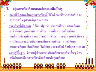 1. กลุ่มสาขาวิชาศึกษาศาสตร์ และการฝึ กหัดครู
  คณะที่เปิ ดสอนในกลุ่มสาขาวิชานี้ ได้แก่ คณะศึกษาศาสตร์ คณะ
  ครุ ศาสตร์ ครุ ศาสตร์อุตสาหกรรม
 สาขาวิชาที่เปิ ดสอน ได้แก่ ปฐมวัย ประถมศึกษา มัธยมศึกษา
  อาชีวศึกษา อุดมศึกษา การศึกษา การศึกษานอกโรงเรี ยน
  เทคโนโลยีการศึกษา การบริ หารการศึกษา การบริ หารอาชีวศึกษา
  การวัดและการประเมินผลการศึกษา พลศึกษา ดนตรี ศึกษา
  คหกรรมศึกษา ศิลปศึกษา จิตวิทยา บรรณารักษ์ ศิลปอุตสาหกรรม
  ความรู้พ้ืนฐาน มีความรู้ดานภาษา สังคมศึกษาและวิชาอื่นๆ ที่ตน
                           ้
  ถนัดในการเลือกสาขาวิชาที่จะศึกษาต่ออุดมศึกษา
 