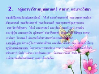2. กลุ่มสาขาวิชามนุษยศาสตร์ ศาสนา และเทววิทยา
คณะที่เปิ ดสอนในกลุ่มสาขาวิชานี้ ได้แก่ คณะอักษรศาสตร์ คณะมนุษยศาสตร์แล
สังคมศาสตร์ คณะศิลปศาสตร์ คณะโบราณคดี คณะครุ ศาสตร์อุตสาหกรรม
 สาขาวิชาที่เปิ ดสอน ได้แก่ ภาษาศาสตร์ ภาษาไทย ภาษาอังกฤษ ภาษาจีน
ภาษาญี่ปุ่น ภาษาเยอรมัน ภูมิศาสตร์ ประวัติศาสตร์ บรรณารักษ์ ปรัชญา ศาสนา
เทววิทยา โบราณคดี อังกฤษเพื่อวิทยาศาสตร์และเทคโนโลยี ฯลฯ
ความรู ้พ้ืนฐาน มีความรู ้ในสาขาสังคมศึกษา ภาษาไทย ภาษาอังกฤษ และภาษาอื่น ๆ
บุคลิกภาพที่เหมาะสม มีความสามารถทางทักษะภาษา รักการอ่าน มีความคิดริ เริ่ มฃ
สร้างสรรค์ มันใจในตัวเอง ละเอียดรอบคอบ มีความพากเพียร สนใจการ
               ่
เปลี่ยนแปลงในศิลปวัฒนธรรมและ สิ่ งแวดล้อม
 