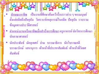 • ลักษณะอาชีพ เป็ นงานที่ศึกษาค้นคว้าเรื่ องราวต่าง ๆ ของมนุษย์
  ตั้งแต่อดีตถึงปั จจุบน วิเคราะห์เหตุการณ์ในอดีต ปั จจุบน รวบรวม
                       ั                                   ั
  ข้อมูลทางประวัติศาสตร์
• ตําแหน่งงานหรื ออาชีพเมื่อสําเร็ จการศึกษา ครู อาจารย์ นักวิชาการศึกษา
  นักภาษาศาสตร์
• นักประพันธ์ มัคคุเทศก์ ล่าม บรรณาธิการ นักโบราณคดี
  บรรณารักษ์ เลขานุการ เจ้าหน้าที่ประชาสัมพันธ์ เจ้าหน้าที่วเิ ทศ
  สัมพันธ์
 