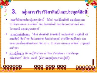 3. กลุ่มสาขาวิชาวิจตรศิลป์ และประยุกต์ ศิลป์
                        ิ
• คณะที่เปิ ดสอนในกลุ่มสาขาวิชานี้ ได้แก่ คณะวิจิตรศิลป์ คณะจิตรกรรม
  ประติมากรรมและภาพพิมพ์ คณะมัณฑนศิลป์ คณะศิลปกรรมศาสตร์ คณะ
  โบราณคดี คณะมนุษยศาสตร์
• สาขาวิชาที่เปิ ดสอน ได้แก่ ทัศนศิลป์ นิเทศศิลป์ นฤมิตรศิลป์ นาฏศิลป์ ดุริ
  ยางคศิลป์ ศิลปไทย ศิลปภาพถ่าย ศิลปะประยุกต์ ประวัติศาสตร์ศิลปะ การ
  ออกแบบเครื่ องเคลือบดินเผา จิตรกรรม ประติมากรรมและภาพพิมพ์ มานุษยดุริ
  ยางวิทยา
• ความรู ้พ้ืนฐาน มีความรู ้ดีในวิชาภาษาไทย สังคมศึกษา ภาษาอังกฤษ
  คณิ ตศาสตร์ ศิลปะ ดนตรี (ทั้ งภาคทฤษฎีและภาคปฏิบติ)   ั
 