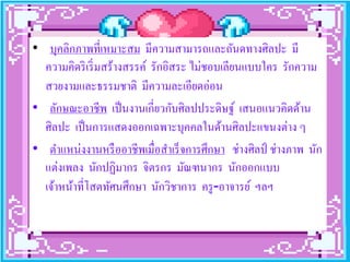 • บุคลิกภาพที่เหมาะสม มีความสามารถและถันดทางศิลปะ มี
  ความคิดริ เริ่ มสร้างสรรค์ รักอิสระ ไม่ชอบเลียนแบบใคร รักความ
  สวยงามและธรรมชาติ มีความละเอียดอ่อน
• ลักษณะอาชีพ เป็ นงานเกี่ยวกับศิลปประดิษฐ์ เสนอแนวคิดด้าน
  ศิลปะ เป็ นการแสดงออกเฉพาะบุคคลในด้านศิลปะแขนงต่าง ๆ
• ตําแหน่งงานหรื ออาชีพเมื่อสําเร็ จการศึกษา ช่างศิลป์ ช่างภาพ นัก
  แต่งเพลง นักปฏิมากร จิตรกร มัณฑนากร นักออกแบบ
  เจ้าหน้าที่โสตทัศนศึกษา นักวิชาการ ครู -อาจารย์ ฯลฯ
 
