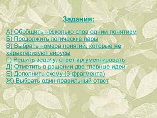 Задания: А) Обобщить несколько слов одним понятием Б) Продолжить логические пары В) Выбрать номера понятий, которые  не  характеризуют вирусы Г) Решить задачу, ответ аргументировать Д) Отметить в решении две главные идеи Е) Дополнить схему (3 фрагмента) Ж) Выбрать один правильный ответ 