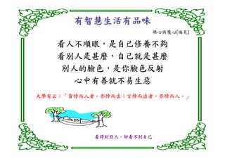 有智慧生活有品味
                      佛心與魔心(偏見)

   看人不順眼，
   看人不順眼，是自己修養不夠
   看別人是甚麼，
   看別人是甚麼，自己就是甚麼
   別人的臉色，
   別人的臉色，是你臉色反射
     心中有善就不易生惡
大學有云：「貨悖而入者，亦悖而出；言悖而出者，亦悖而入。」
大學有云：「貨悖而入者，亦悖而出；言悖而出者，亦悖而入。」
    ：「貨悖而入者




           看得到別人，
           看得到別人，卻看不到自己
 