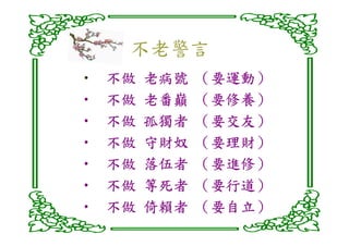 不老警言
•   不做   老病號   （要運動）
                要運動）
•   不做   老番巔    要修養）
               （要修養）
•   不做   孤獨者   （要交友）
                要交友）
•   不做   守財奴    要理財）
               （要理財）
•   不做   落伍者    要進修）
               （要進修）
•   不做   等死者    要行道）
               （要行道）
•   不做   倚賴者   （要自立）
                要自立）
 