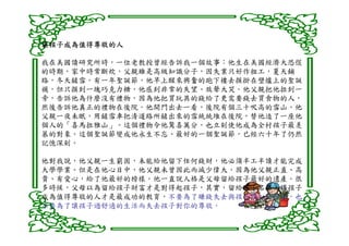 讓孩子成為值得尊敬的人

我在美國讀研究所時，一位老教授曾經告訴我一個故事：他生在美國經濟大恐慌
的時期，家中時常斷炊，父親雖是高級知識分子，因失業只好作粗工，夏天鋪
路，冬天鏟雪。有一年聖誕節，他早上醒來興奮的跑下樓去摸掛在壁爐上的聖誕
襪，但只摸到一塊巧克力糖，他感到非常的失望、放聲大哭。他父親把他拉到一
旁，告訴他為什麼沒有禮物，因為他把買玩具的錢給了更需要錢去買食物的人，
然後告訴他真正的禮物在後院。他開門出去一看，後院有個三十呎高的雪山，他
父親一夜未眠，用鏟雪車把清道路所鏟出來的雪統統堆在後院，替他造了一座他
個人的「喜馬拉雅山」。這個禮物令他驚喜萬分，也立刻使他成為全村孩子最羡
慕的對象。這個聖誕節變成他永生不忘、最好的一個聖誕節，已經六十年了仍然
記憶深刻。

他對我說，他父親一生窮困，未能給他留下任何錢財，他必須半工半讀才能完成
大學學業。但是在他心目中，他父親未曾因此而減少偉大，因為他父親正直、高
貴、有愛心，給了他最好的榜樣。他一直說人格是父母留給孩子最好的遺產。很
多時候，父母以為留給孩子財富才是對得起孩子，其實，留給孩子名聲，讓孩子
成為值得尊敬的人才是最成功的教育，不要為了賺錢失去與孩子談心的機會，也
不要為了讓孩子過舒適的生活而失去孩子對你的尊敬。
 