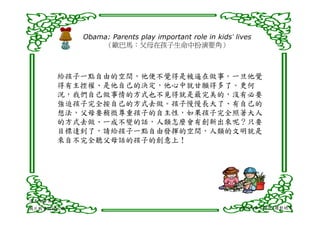 Obama: Parents play important role in kids’ lives
                （歐巴馬：父母在孩子生命中扮演要角）



      給孩子一點自由的空間，他便不覺得是被逼在做事。一旦他覺
      得有主控權、是他自己的決定，他心中就甘願得多了。更何
      況，我們自己做事情的方式也不見得就是最完美的，沒有必要
      強迫孩子完全按自己的方式去做。孩子慢慢長大了、有自己的
      想法，父母要稍微尊重孩子的自主性，如果孩子完全照著大人
      的方式去做、一成不變的話，人類怎麼會有創新出來呢？只要
      目標達到了，請給孩子一點自由發揮的空間，人類的文明就是
      來自不完全聽父母話的孩子的創意上！




清末反毒名臣-
鴉片戰爭關鍵人物                                                命好不如習慣好/擺對地方
 