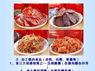 三 . 加工類肉食品（肉乾、肉鬆、香腸等）   1 、含三大致癌物質之一﹕亞硝酸鹽（防腐和顯色作用） 2 、含大量防腐劑（加重肝臟負擔） 