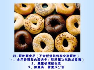 四 . 餅乾類食品（不含低溫烘烤和全麥餅乾）   1 、食用香精和色素過多（對肝臟功能造成負擔） 2 、嚴重破壞維生素 3 、熱量高、營養成分低 