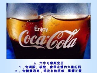 五 . 汽水可樂類食品   1 ，含磷酸、碳酸，會帶走體內大量的鈣 2  、含糖量過高，喝後有飽脹感，影響正餐 