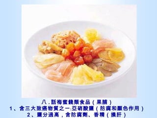 八 . 話梅蜜餞類食品（果脯） 1 、含三大致癌物質之一﹕亞硝酸鹽（防腐和顯色作用） 2 、鹽分過高，含防腐劑、香精（損肝） 