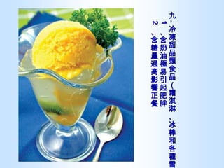 九 . 冷凍甜品類食品（霜淇淋、冰棒和各種雪糕） 1 、含奶油極易引起肥胖 2 、含糖量過高影響正餐 