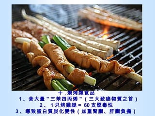 十 . 燒烤類食品   1 、含大量 " 三苯四丙烯 " （三大致癌物質之首） 2 、 1 只烤雞腿＝ 60 支煙毒性 3 、導致蛋白質炭化變性（加重腎臟、肝臟負擔） 