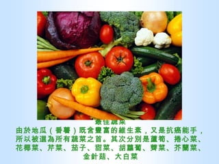 最佳蔬菜 由於地瓜（番薯）既含豐富的維生素，又是抗癌能手，所以被選為所有蔬菜之首。其次分別是蘆筍、捲心菜、花椰菜、芹菜、茄子、甜菜、胡蘿蔔、薺菜、芥蘭菜、金針菇、大白菜 