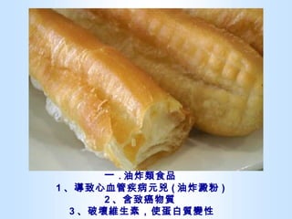 一 . 油炸類食品  1 、導致心血管疾病元兇 ( 油炸澱粉 )  2 、含致癌物質  3 、破壞維生素，使蛋白質變性 