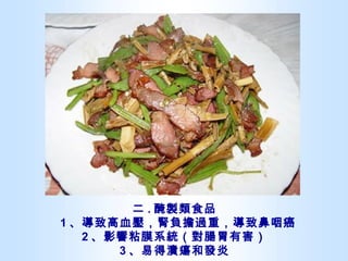 二 . 醃製類食品   1 、導致高血壓，腎負擔過重，導致鼻咽癌  2 、影響粘膜系統（對腸胃有害） 3 、易得潰瘍和發炎 
