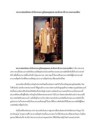 พระบาทสมเด็จพระปรมินทรมหาภูมพลอดุลยเดช สยามินทราธิราช บรมนาถบพิตร
                                    ิ




         พระบาทสมเด็จพระปรมินทรมหาภูมิพลอดุลยเดช สยามินทราธิราช บรมนาถบพิตร (5 ธันวาคม พ.ศ.
2470 ) ทรงเป็ นพระมหากษัตริ ยพระองค์ปัจจุบนแห่งประเทศไทย และพระมหากษัตริ ยลาดับที่เก้าแห่งราชวงศ์
                                ์               ั                                  ์
จักรี เสด็จขึ้นครองราชย์ต้ งแต่วนที่ 9 มิถุนายน พ.ศ. 2489 ขณะนี้ จึงทรงเป็ นพระมหากษัตริ ยผทรงเสวยราชย์
                           ั ั                                                            ์ ู้
ยาวนานที่สุดในโลกที่มีพระชนชีพอยู่ และยาวนานที่สุดในประวัติศาสตร์ชาติไทย

         พระองค์ทรงเป็ นที่สรรเสริ ญในประเทศไทยเกี่ยวกับพระราชดาริ ในเรื่ องปรัชญาเศรษฐกิจพอเพียง โดย
โคฟี อันนัน เลขาธิการสหประชาชาติ ได้ทูลเกล้าฯ ถวายรางวัลความสาเร็ จสู งสุ ดด้านการพัฒนามนุษย์แด่พระองค์
กับทั้งพระองค์ทรงเป็ นเจ้าของสิ ทธิบตรสิ่ งประดิษฐ์ งานพระราชนิพนธ์ และงานดนตรี จานวนหนึ่งนอกจากนี้
                                    ั
พระองค์ยงทรงเป็ นผูถือหุ นรายใหญ่ในบริ ษทเอกชนหลายแห่ง ในปี 2553 นิตยสารฟอบส์ประเมินว่า พระองค์มี
          ั         ้ ้                     ั
พระราชทรัพย์ส่วนพระองค์ รวมถึงที่อยูในการบริ หารจัดการของสานักงานทรัพย์สินส่ วนพระมหากษัตริ ย ์ เป็ น
                                      ่
มูลค่ามากกว่าเก้าแสนหกหมื่นล้านบาท และด้วยเหตุน้ ี จึงทรงได้รับการจัดอันดับให้เป็ นพระมหากษัตริ ยผมีพระ
                                                                                                 ์ ู้
ราชทรัพย์มากที่สุดในโลก

        นับตั้งแต่เดือนกันยายน 2552 พระองค์แปรพระราชฐานจากที่ประทับพระตาหนักจิตรลดารโหฐาน ไป
ประทับอยู่ ณ โรงพยาบาลศิริราช ตราบปัจจุบน อันเนื่องมาจากพระโรคไข้หวัดและพระปัปผาสะอักเสบ ในเดือน
                                           ั
ตุลาคม ปี เดียวกันนั้น ข่าวลือว่าพระอาการประชวรทรุ ดหนักลง ได้ยงให้ตลาดหุ นไทยร่ วงลงอย่างสาหัส
                                                               ั          ้
 
