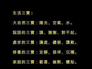 生活三寶 :  大自然三寶：陽光、空氣、水。 說話的三寶：請、謝謝、對不起。 處世的三寶：謙虛、禮貌、讚歎。 修養的三寶：安靜、慈祥、沉穩。 家庭的三寶：歡喜、幽默、體貼。  齊家的三寶：和氣、和樂、和平。 飲食的三寶：均衡、節制、感恩。 健康的三寶：步行、少欲、氣和。    