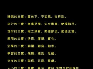 睡眠的三寶：要放下、不妄想、吉祥臥。 旅行的三寶：增廣見聞、安全歡喜、簡樸節用。 理財的三寶：確立預算、開源節流、勤儉正當。 學問的三寶：活用、廣博、實在。  治學的三寶：勤讀、勤寫、勤思。  學習的三寶：傾聽、接受、思維。  交友的三寶：誠信、正直、貢獻。  人心的三寶：真實、善良、寬容 面對失敗和挫折， 一笑而過是一種樂觀自信，然後重振旗鼓，這是一 種勇氣心。  