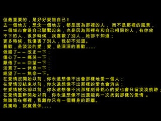 但最重要的，是好好愛惜自己 ! 去一個地方，想念一個地方，都是因為那裡的人， 而不是那裡的風景， 一個城市會跟自己聯繫起來，也是因為那裡有和自己相同的人，有你放 不下的人，很多時候，我喜歡了別人，她卻不知道； 更多時候，我傷害了別人，我卻不知道。 喜歡，是淡淡的愛；愛，是深深的喜歡 ……  做錯了 —— 改正一下； 傷心了 —— 痛哭一下； 厭倦了 —— 回望一下； 活累了 —— 休息一下； 絕望了 —— 無奈一下。 在愛情沒開始以前，你永遠想像不出會那樣地愛一個人；  在愛情沒結束以前，你永遠想像不出那樣的愛也會消失； 在愛情被忘卻以前，你永遠想像不出那樣刻骨銘心的愛也會只留淡淡痕跡； 在愛情重新開始以前，你永遠想像不出還能再一次找到那樣的愛情 。  無論我在哪裡，我離你只有一個轉身的距離。  孤獨時，寂寞做伴 ……    