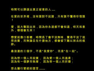 時間可以篩選出真正留意的人 ...  在愛的世界裡，沒有誰對不起誰，只有誰不懂得珍惜誰！ 愛，就大聲說出來，因為你永遠都不會知道，明天和意外，哪個會先來！ 戀愛就像口香糖，時間長了會平淡無味，覺得平淡了就想放棄，而無論丟在 什麼 地方，都會留下難以抹去的痕跡。  最浪漫的三個字，不是“我愛你”，而是“在一起”。 因為想一個人而寂寞， 因為愛一個人而溫柔； 因為有一個夢而執著， 因為等一個人而折磨； 想去履行曾經的諾言 .....     
