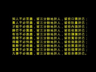 知人不必言盡，留三分餘地於人，留些口德於己；  責人不必苛盡，留三分餘地於人，留些肚量於己；  才能不必傲盡，留三分餘地於人，留些內涵於己；  鋒芒不必露盡，留三分餘地於人，留些收斂於己；  有功不必邀盡，留三分餘地於人，留些謙讓於己；  得理不必搶盡，留三分餘地於人，留些寬容於己；  得寵不必恃盡，留三分餘地於人，留些後路於己；  氣勢不必倚盡，留三分餘地於人，留些厚道於己；  富貴不必享盡，留三分餘地於人，留些福擇於己；  凡事不必做盡，留三分餘地於人，留些余德於己。  